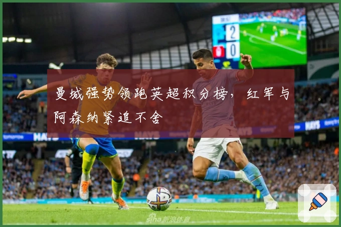 曼城强势领跑英超积分榜,红军与阿森纳紧追不舍