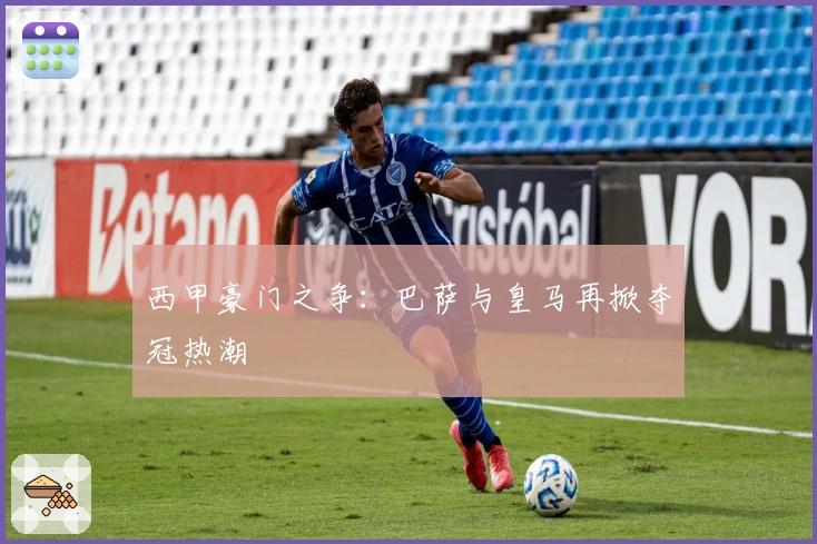 西甲豪门之争:巴萨与皇马再掀夺冠热潮