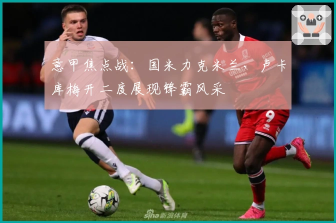 意甲焦点战：国米力克米兰，卢卡库梅开二度展现锋霸风采