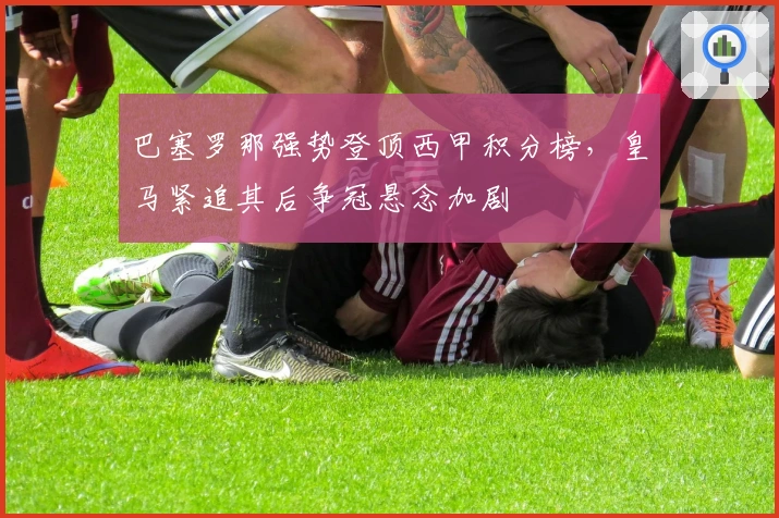 巴塞罗那强势登顶西甲积分榜,皇马紧追其后争冠悬念加剧