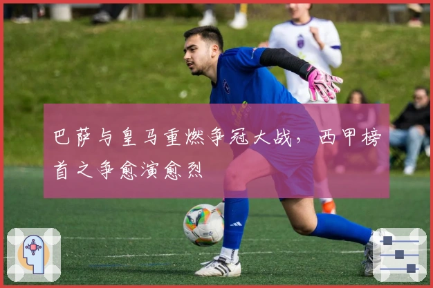 巴萨与皇马重燃争冠大战，西甲榜首之争愈演愈烈