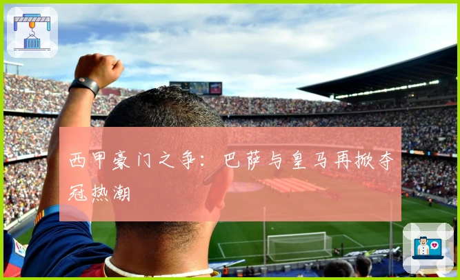 西甲豪门之争：巴萨与皇马再掀夺冠热潮