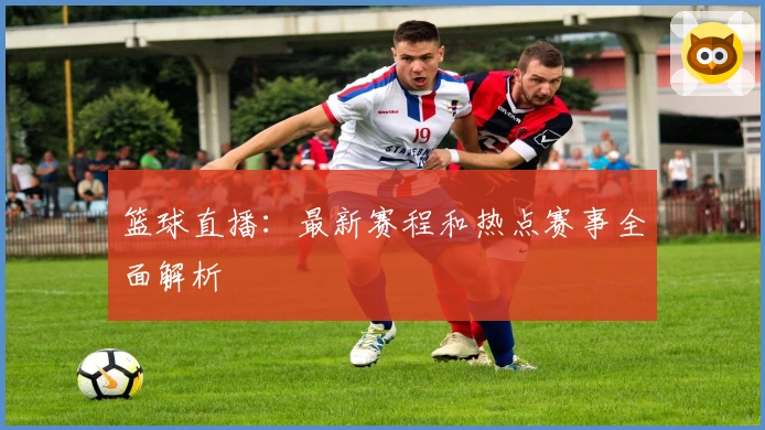 篮球直播：最新赛程和热点赛事全面解析