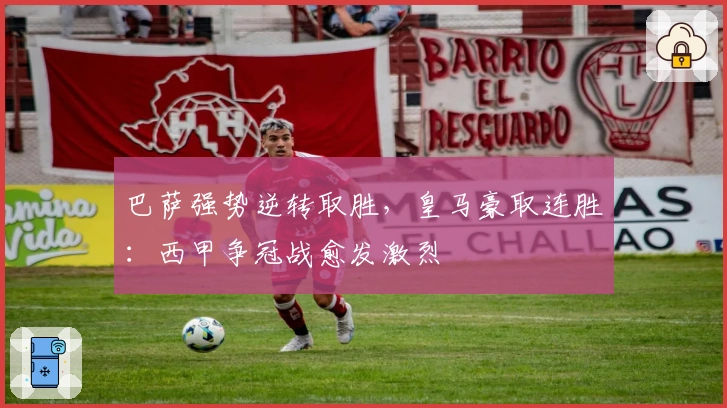 巴萨强势逆转取胜，皇马豪取连胜：西甲争冠战愈发激烈